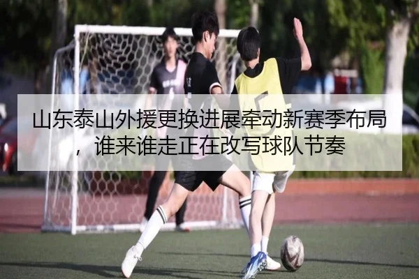 山东泰山外援更换进展牵动新赛季布局，谁来谁走正在改写球队节奏
